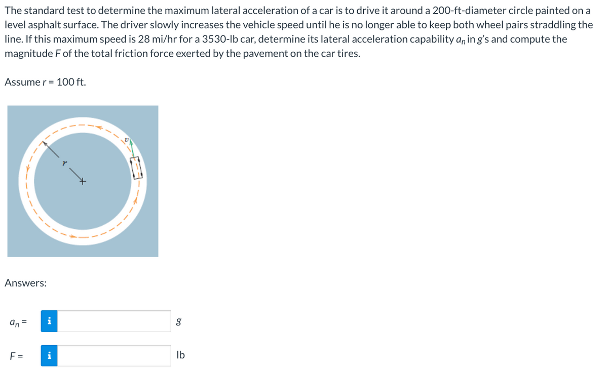 The standard test to determine the maximum lateral acceleration of a car is to drive it around a 200-ft-diameter circle painted on a
level asphalt surface. The driver slowly increases the vehicle speed until he is no longer able to keep both wheel pairs straddling the
line. If this maximum speed is 28 mi/hr for a 3530-lb car, determine its lateral acceleration capability an in g's and compute the
magnitude F of the total friction force exerted by the pavement on the car tires.
Assume r = 100 ft.
Answers:
an =
F=
i
i
bn
g
lb