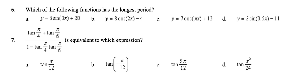 6.
7.
Which of the following functions has the longest period?
y =
= 6 sin(3x) + 20 b.
y = 8 cos(2x) - 4
a.
tan
K
4
1- tan
a.
+ tan
X
tan
tan
X
6
722
is equivalent to which expression?
K
b. tan
X
12
C.
C.
y = 7cos(x) + 13
tan
5x
12
d.
d.
y = 2 sin(0.5x)-11
tan
24