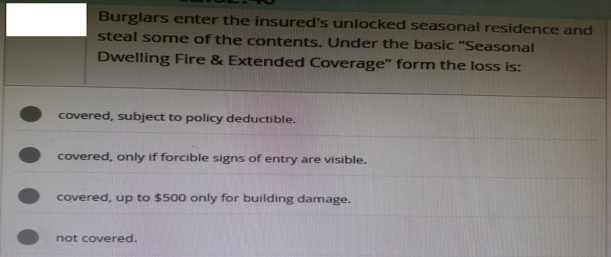 Burglars enter the insured's unlocked seasonal residence and
steal some of the contents. Under the basic "Seasonal
Dwelling Fire & Extended Coverage" form the loss is:
covered, subject to policy deductible.
covered, only if forcible signs of entry are visible.
covered, up to $500 only for building damage.
not covered.