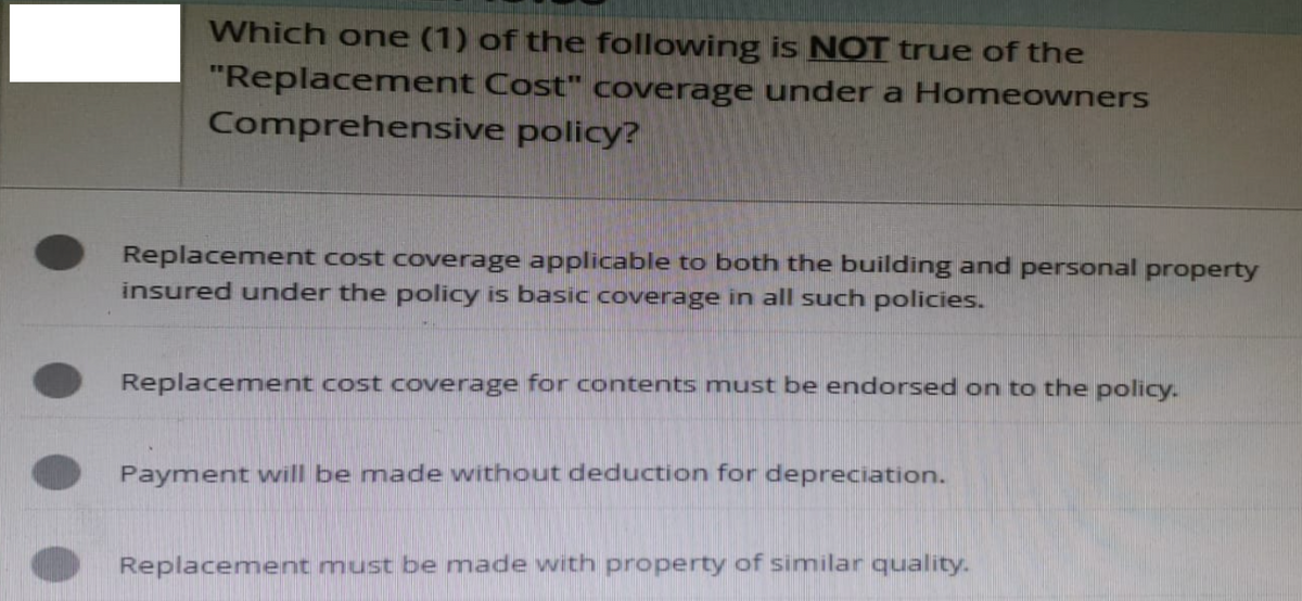 Which one (1) of the following is NOT true of the
"Replacement Cost" coverage under a Homeowners
Comprehensive policy?
Replacement cost coverage applicable to both the building and personal property
insured under the policy is basic coverage in all such policies.
Replacement cost coverage for contents must be endorsed on to the policy.
Payment will be made without deduction for depreciation.
Replacement must be made with property of similar quality.