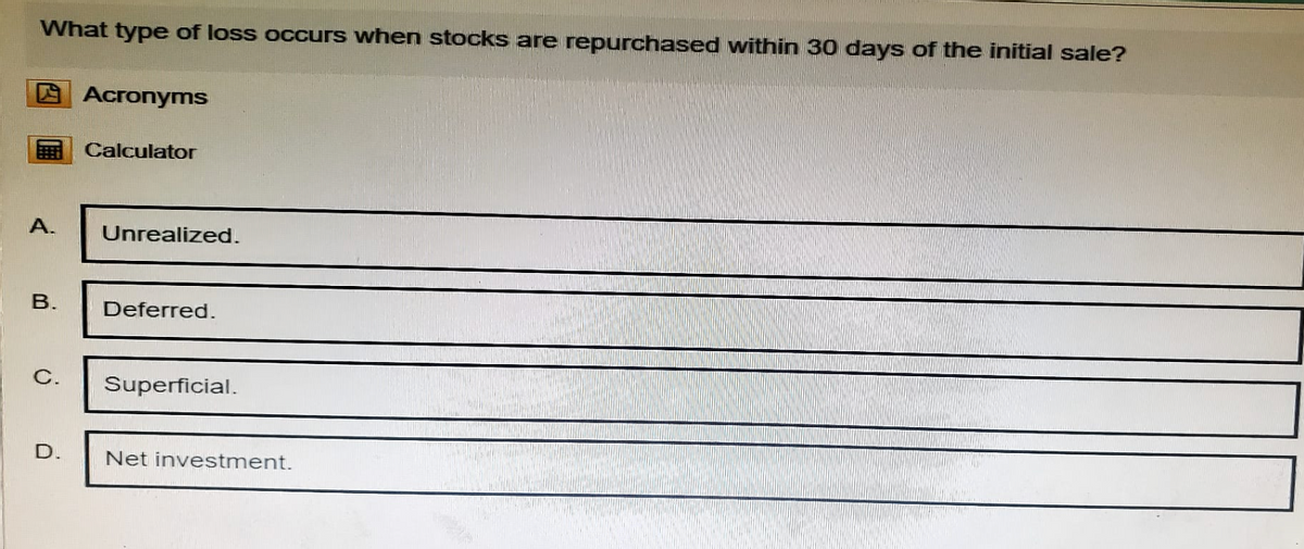 What type of loss occurs when stocks are repurchased within 30 days of the initial sale?
Acronyms
Calculator
A.
Unrealized.
B.
Deferred.
C.
Superficial.
D.
Net investment.