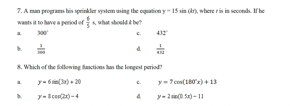 7. A man programs his sprinkler system using the equation y = 15 sin (kt), where t is in seconds. If he
wants it to have a period ofs, what should k be?
a.
b.
a.
300°
b.
1
300
C.
d.
8. Which of the following functions has the longest period?
y = 6 sin(3x) + 20
y = 8 cos(2x) - 4
C.
432°
d.
1
432
y = 7 cos(180˚x) + 13
y = 2 sin(0.5x) -11