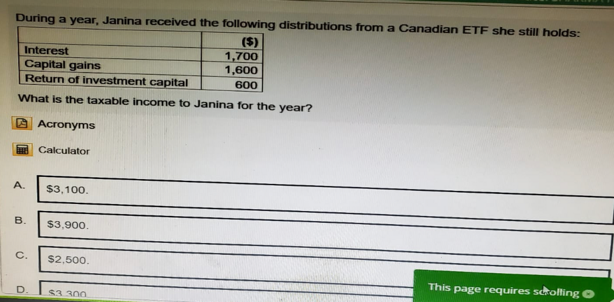 During a year, Janina received the following distributions from a Canadian ETF she still holds:
Interest
Capital gains
Return of investment capital
($)
1,700
1,600
600
What is the taxable income to Janina for the year?
Acronyms
Calculator
A.
$3,100.
B. $3,900.
C. $2,500.
D.
$3.300
This page requires scrolling