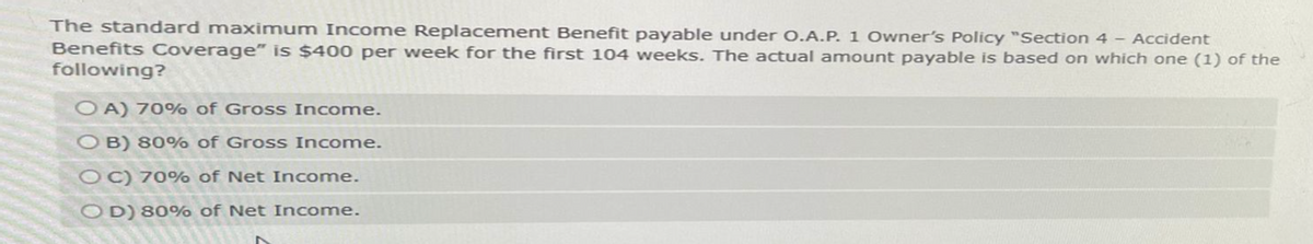 The standard maximum Income Replacement Benefit payable under O.A.P. 1 Owner's Policy "Section 4 - Accident
Benefits Coverage" is $400 per week for the first 104 weeks. The actual amount payable is based on which one (1) of the
following?
OA) 70% of Gross Income.
OB) 80% of Gross Income.
OC) 70% of Net Income.
OD) 80% of Net Income.