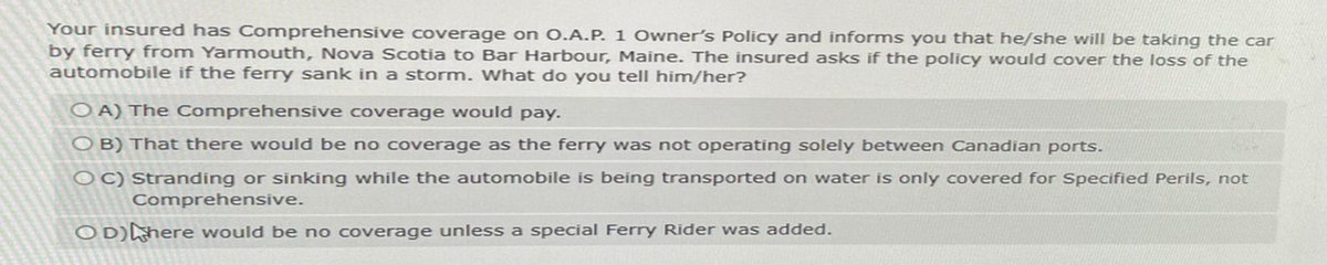 Your insured has Comprehensive coverage on O.A.P. 1 Owner's Policy and informs you that he/she will be taking the car
by ferry from Yarmouth, Nova Scotia to Bar Harbour, Maine. The insured asks if the policy would cover the loss of the
automobile if the ferry sank in a storm. What do you tell him/her?
OA) The Comprehensive coverage would pay.
O B) That there would be no coverage as the ferry was not operating solely between Canadian ports.
OC) Stranding or sinking while the automobile is being transported on water is only covered for Specified Perils, not
Comprehensive.
OD)here would be no coverage unless a special Ferry Rider was added.