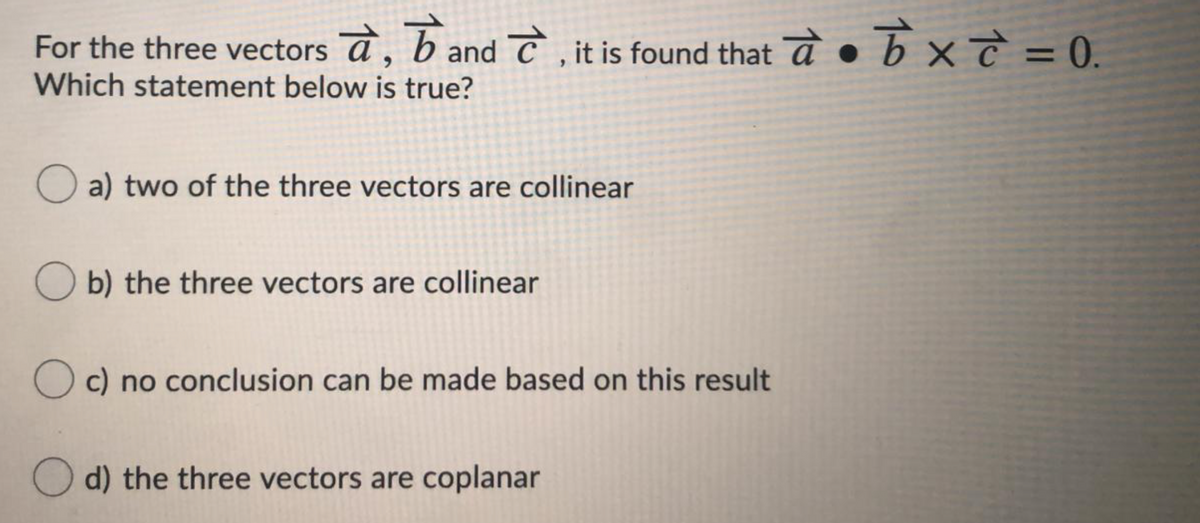 For the three vectors a, band C , it is found that a
Which statement below is true?
• b × T = 0.
a) two of the three vectors are collinear
O b) the three vectors are collinear
O c) no conclusion can be made based on this result
O d) the three vectors are coplanar
