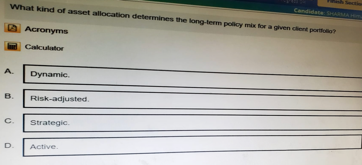 09
ish Sectio
Candidate: SHARMA Hima
What kind of asset allocation determines the long-term policy mix for a given client portfolio?
Acronyms
Calculator
A.
Dynamic.
B.
Risk-adjusted.
C.
Strategic.
D.
Active.