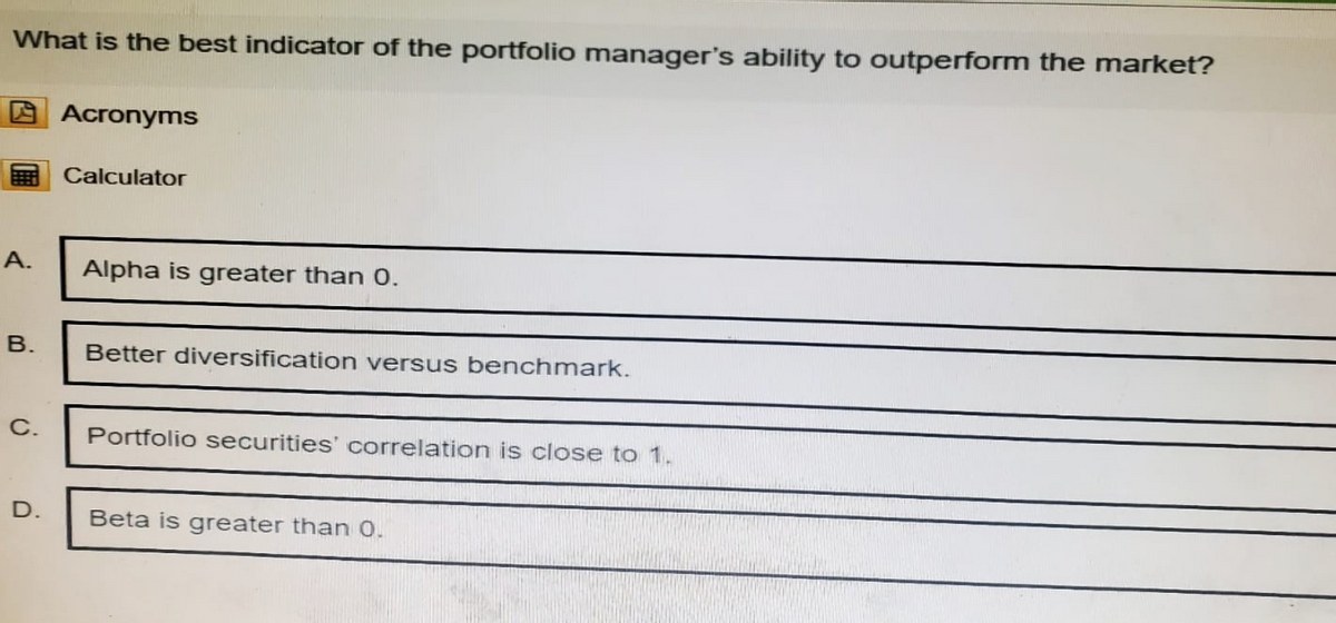 What is the best indicator of the portfolio manager's ability to outperform the market?
Acronyms
Calculator
A.
Alpha is greater than 0.
B.
Better diversification versus benchmark.
C.
Portfolio securities' correlation is close to 1.
D.
Beta is greater than 0.
