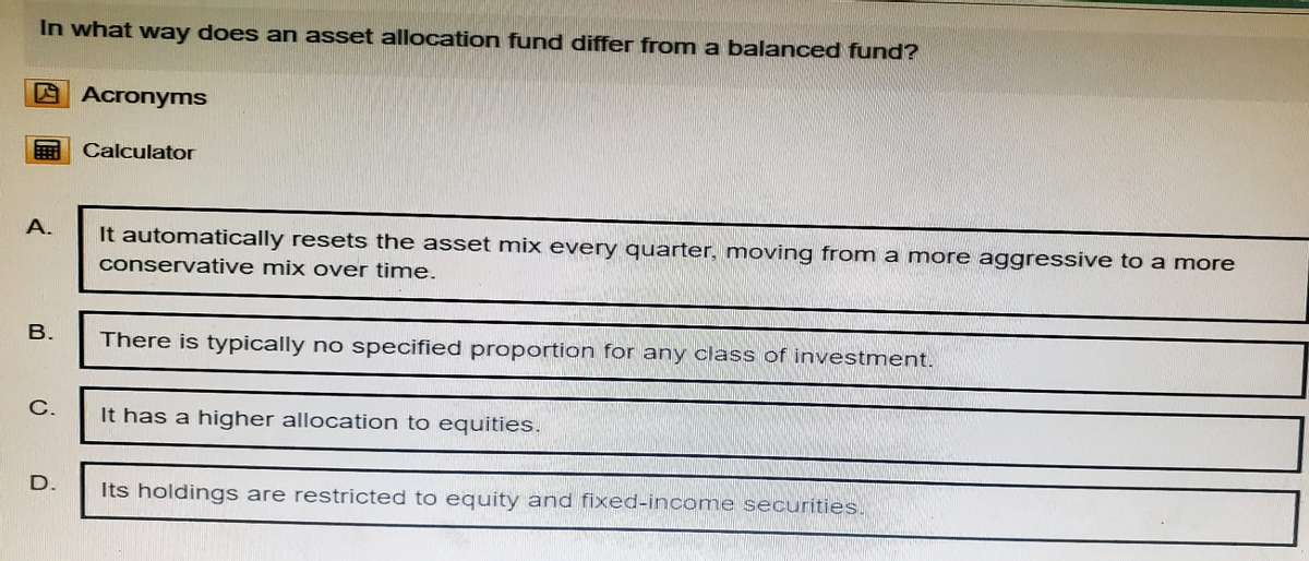 In what way does an asset allocation fund differ from a balanced fund?
Acronyms
Calculator
A.
It automatically resets the asset mix every quarter, moving from a more aggressive to a more
conservative mix over time.
B.
There is typically no specified proportion for any class of investment.
C.
It has a higher allocation to equities.
D.
Its holdings are restricted to equity and fixed-income securities.