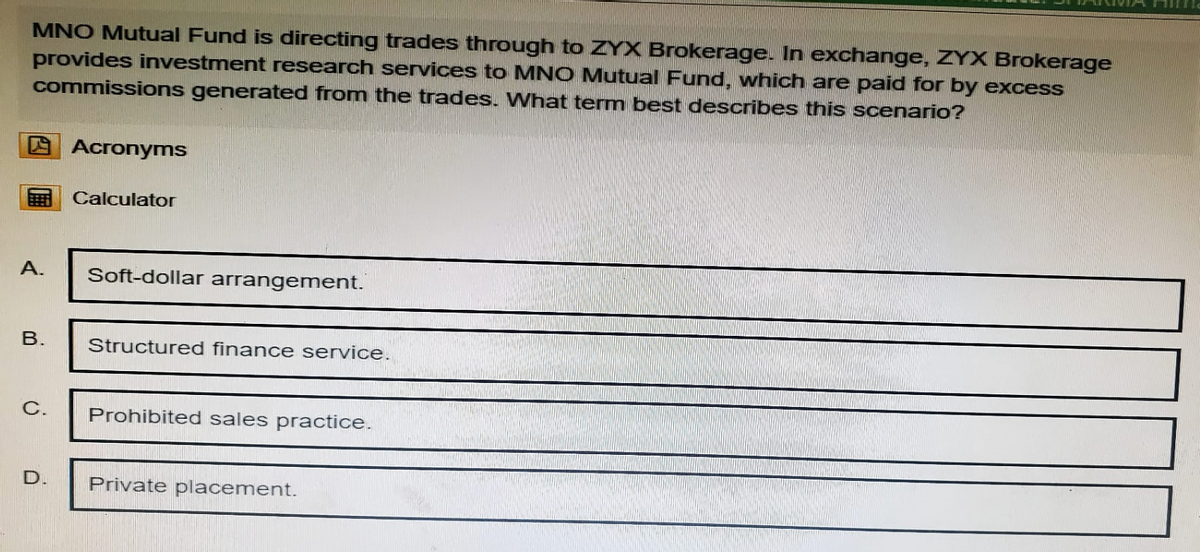 MNO Mutual Fund is directing trades through to ZYX Brokerage. In exchange, ZYX Brokerage
provides investment research services to MNO Mutual Fund, which are paid for by excess
commissions generated from the trades. What term best describes this scenario?
Acronyms
Calculator
A.
B.
Soft-dollar arrangement.
Structured finance service.
C.
Prohibited sales practice.
D.
Private placement.