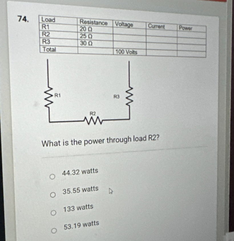 74.
Load
R1
R2
R3
Total
R1
Resistance Voltage
20 Ω
25 Q
30 Ω
R2
44.32 watts
35.55 watts
What is the power through load R2?
O
O 133 watts
O 53.19 watts
100 Volts
R3
W
Current
Power