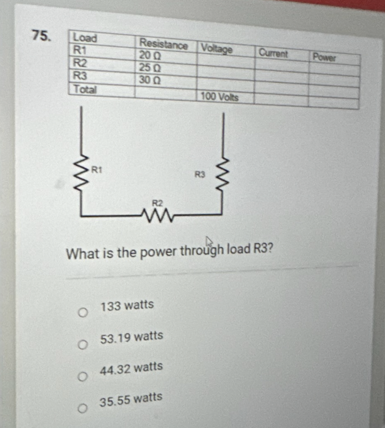 75.
Load
R1
R2
R3
Total
R1
O
Resistance Voltage
20 Q2
25 Q
30 Q
O
R2
O 133 watts
O 53.19 watts
What is the power through load R3?
44.32 watts
100 Volts
35.55 watts
R3
Current
Power