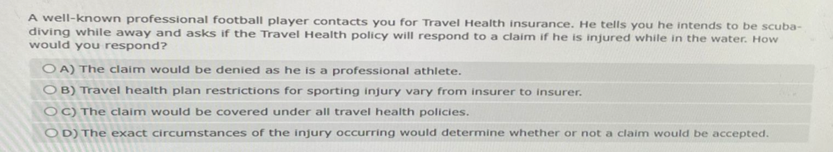 A well-known professional football player contacts you for Travel Health insurance. He tells you he intends to be scuba-
diving while away and asks if the Travel Health policy will respond to a claim if he is injured while in the water. How
would you respond?
OA) The claim would be denied as he is a professional athlete.
OB) Travel health plan restrictions for sporting injury vary from insurer to insurer.
OC) The claim would be covered under all travel health policies.
OD) The exact circumstances of the injury occurring would determine whether or not a claim would be accepted.