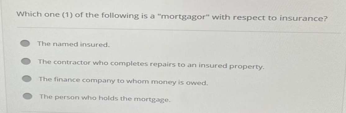 Which one (1) of the following is a "mortgagor" with respect to insurance?
The named insured.
The contractor who completes repairs to an insured property.
The finance company to whom money is owed.
The person who holds the mortgage.