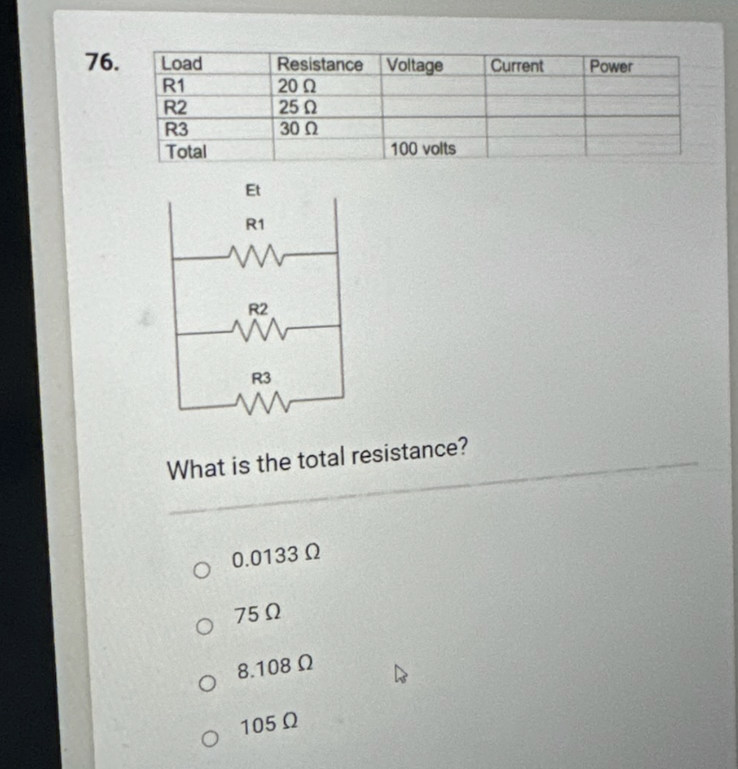 76.
Load
R1
R2
R3
Total
Et
Resistance Voltage
20 Ω
25 Ω
30 Ω
R1
www
R2
R3
www
What is the total resistance?
Ο 0.0133 Ω
Ο 75Ω
08.108 0
100 volts
105 Ω
4
Current
Power