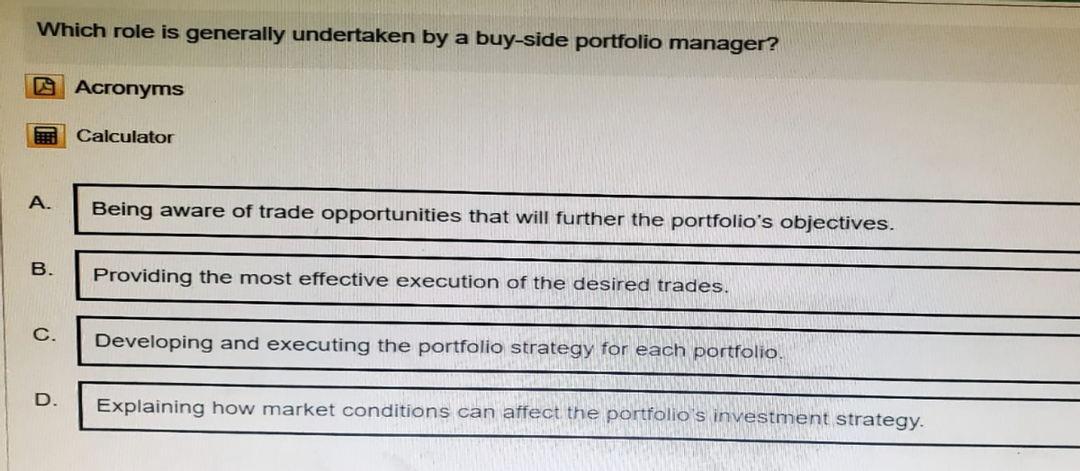 Which role is generally undertaken by a buy-side portfolio manager?
Acronyms
Calculator
A.
Being aware of trade opportunities that will further the portfolio's objectives.
B.
Providing the most effective execution of the desired trades.
C.
D.
Developing and executing the portfolio strategy for each portfolio.
Explaining how market conditions can affect the portfolio's investment strategy.