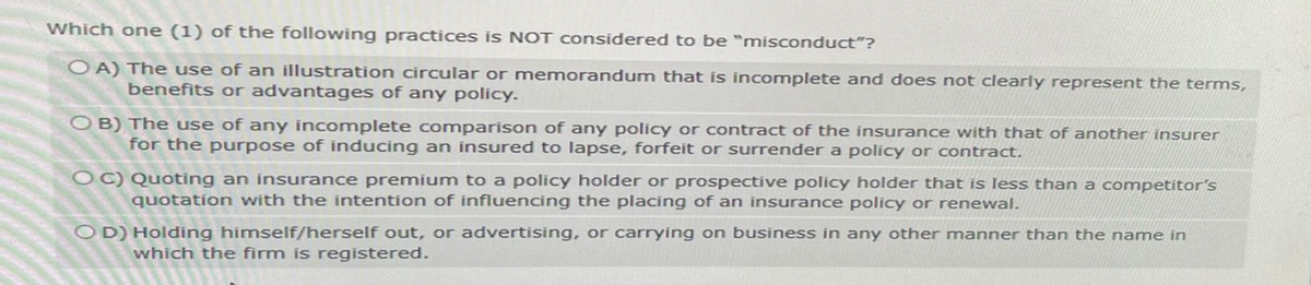 Which one (1) of the following practices is NOT considered to be "misconduct"?
OA) The use of an illustration circular or memorandum that is incomplete and does not clearly represent the terms,
benefits or advantages of any policy.
OB) The use of any incomplete comparison of any policy or contract of the insurance with that of another insurer
for the purpose of inducing an insured to lapse, forfeit or surrender a policy or contract.
OC) Quoting an insurance premium to a policy holder or prospective policy holder that is less than a competitor's
quotation with the intention of influencing the placing of an insurance policy or renewal.
OD) Holding himself/herself out, or advertising, or carrying on business in any other manner than the name in
which the firm is registered.