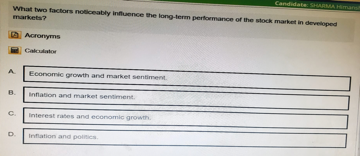 Candidate: SHARMA Himansh
What two factors noticeably influence the long-term performance of the stock market in developed
markets?
Acronyms
Calculator
A.
Economic growth and market sentiment.
B.
Inflation and market sentiment.
C.
Interest rates and economic growth.
D.
Inflation and politics.