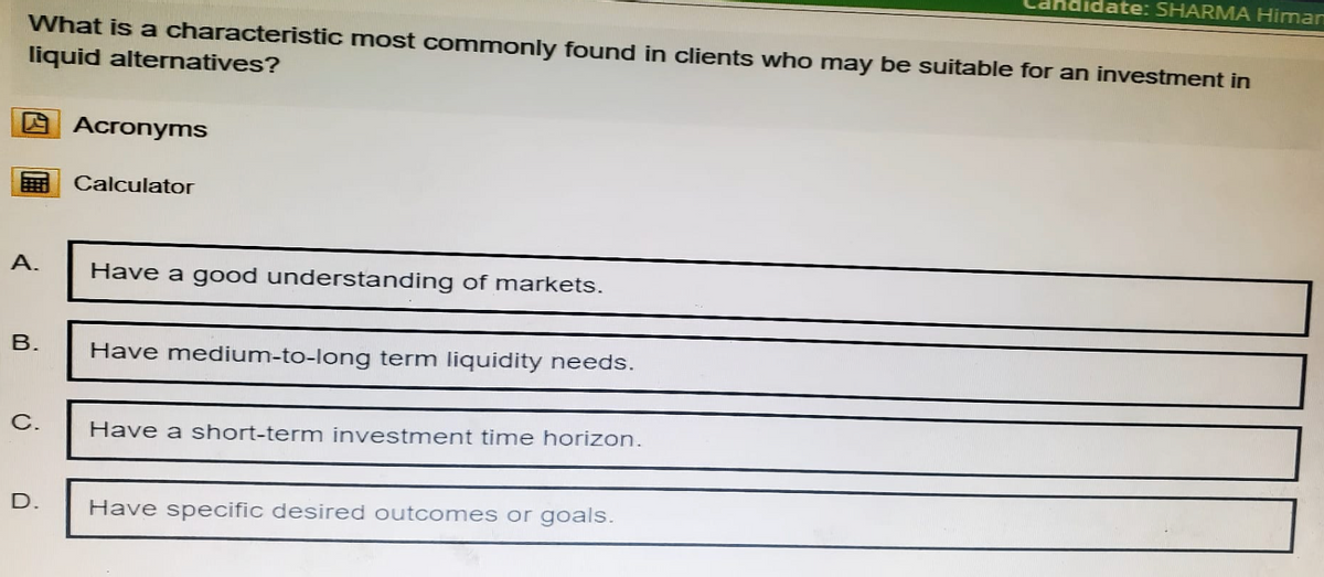 didate: SHARMA Himan
What is a characteristic most commonly found in clients who may be suitable for an investment in
liquid alternatives?
Acronyms
Calculator
A.
Have a good understanding of markets.
B.
Have medium-to-long term liquidity needs.
C.
D.
Have a short-term investment time horizon.
Have specific desired outcomes or goals.