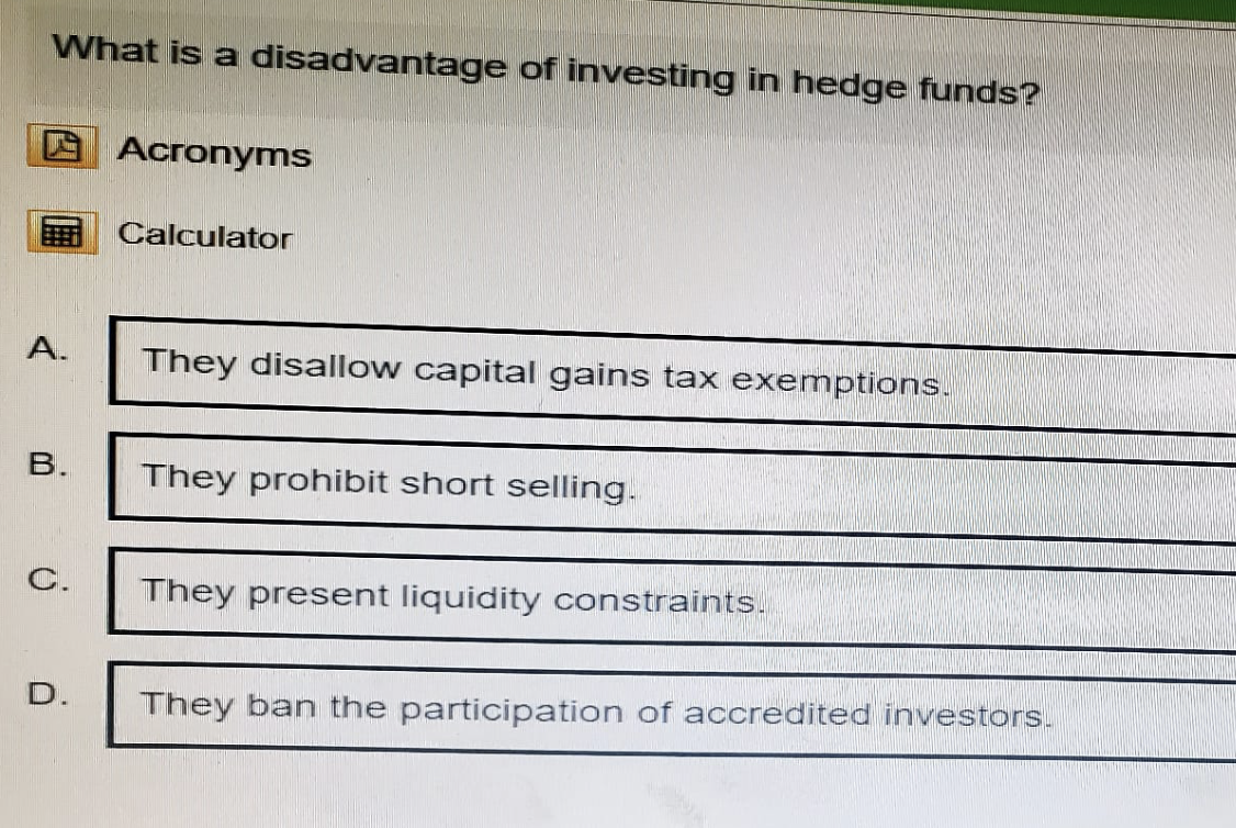 What is a disadvantage of investing in hedge funds?
Acronyms
Calculator
A.
They disallow capital gains tax exemptions.
B.
They prohibit short selling.
C.
They present liquidity constraints.
D.
They ban the participation of accredited investors.