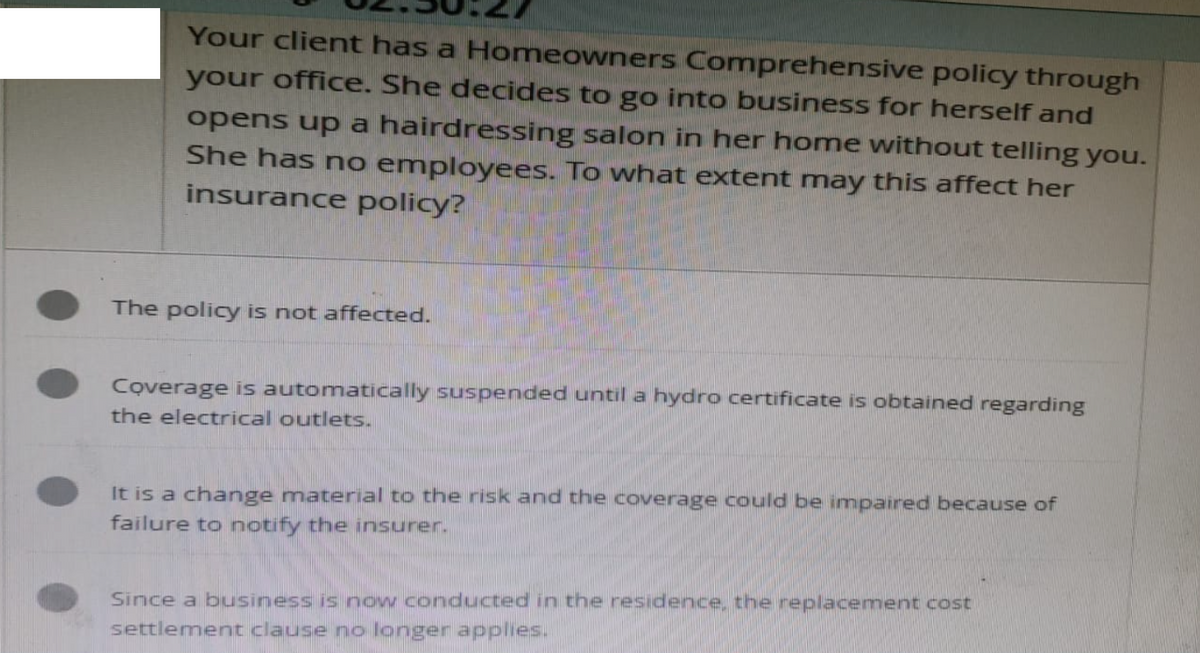 Your client has a Homeowners Comprehensive policy through
your office. She decides to go into business for herself and
opens up a hairdressing salon in her home without telling you.
She has no employees. To what extent may this affect her
insurance policy?
The policy is not affected.
Coverage is automatically suspended until a hydro certificate is obtained regarding
the electrical outlets.
It is a change material to the risk and the coverage could be impaired because of
failure to notify the insurer.
Since a business is now conducted in the residence, the replacement cost
settlement clause no longer applies.