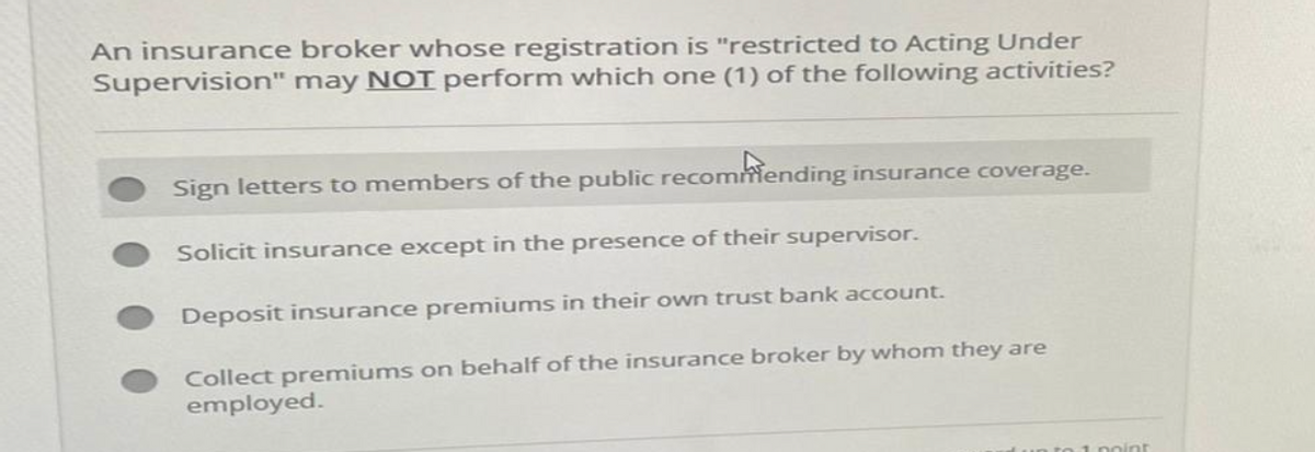 An insurance broker whose registration is "restricted to Acting Under
Supervision" may NOT perform which one (1) of the following activities?
Sign letters to members of the public recommending insurance coverage.
Solicit insurance except in the presence of their supervisor.
Deposit insurance premiums in their own trust bank account.
Collect premiums on behalf of the insurance broker by whom they are
employed.