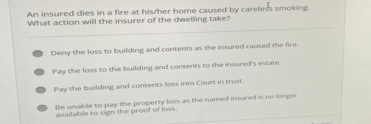 An insured dies in a fire at his/her home caused by
What action will the insurer of the dwelling take?
careless smoking.
Deny the loss to building and contents as the insured caused the fire.
Pay the loss to the building and contents to the insured's estate.
Pay the building and contents loss into Court in trust.
Be unable to pay the property loss as the named insured is no longer
available to sign the proof of loss.