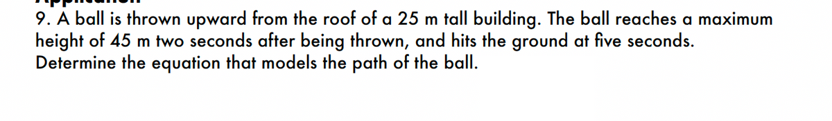 9. A ball is thrown upward from the roof of a 25 m tall building. The ball reaches a maximum
height of 45 m two seconds after being thrown, and hits the ground at five seconds.
Determine the equation that models the path of the ball.