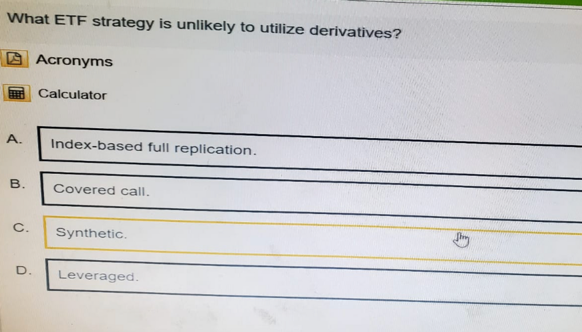 What ETF strategy is unlikely to utilize derivatives?
Acronyms
Calculator
A.
Index-based full replication.
B.
C.
Covered call.
Synthetic.
D.
Leveraged.