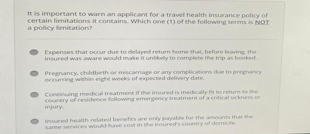 It is important to warn an applicant for a travel health insurance policy of
certain limitations it contains. Which one (1) of the following terms is NOT
a policy limitation?
Expenses that occur due to delayed return home that, before leaving, the
insured was aware would make it unlikely to complete the trip as booked.
Pregnancy, childbirth or miscarriage or any complications due to pregnancy
occurring within eight weeks of expected delivery date.
Continuing medical treatment if the insured is medically fit to return to the
country of residence following emergency treatment of a critical sickness or
injury.
Insured health related benefits are only payable for the amounts that the
same services would have cost in the insured's country of domicile.