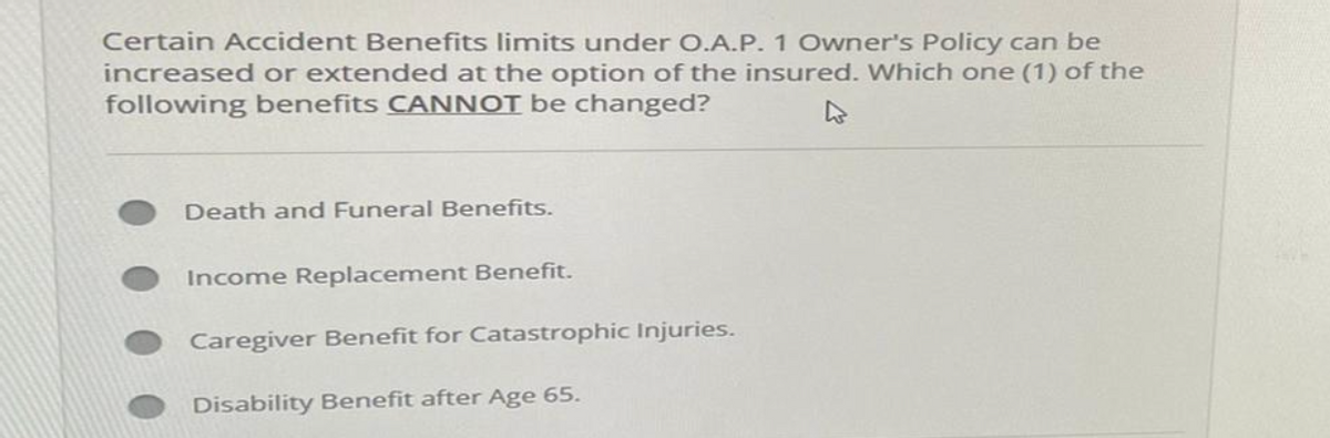 Certain Accident Benefits limits under O.A.P. 1 Owner's Policy can be
increased or extended at the option of the insured. Which one (1) of the
following benefits CANNOT be changed?
Death and Funeral Benefits.
Income Replacement Benefit.
Caregiver Benefit for Catastrophic Injuries.
Disability Benefit after Age 65.