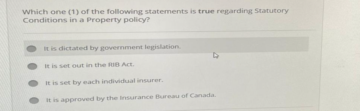 Which one (1) of the following statements is true regarding Statutory
Conditions in a Property policy?
It is dictated by government legislation.
It is set out in the RIB Act.
It is set by each individual insurer.
It is approved by the Insurance Bureau of Canada.