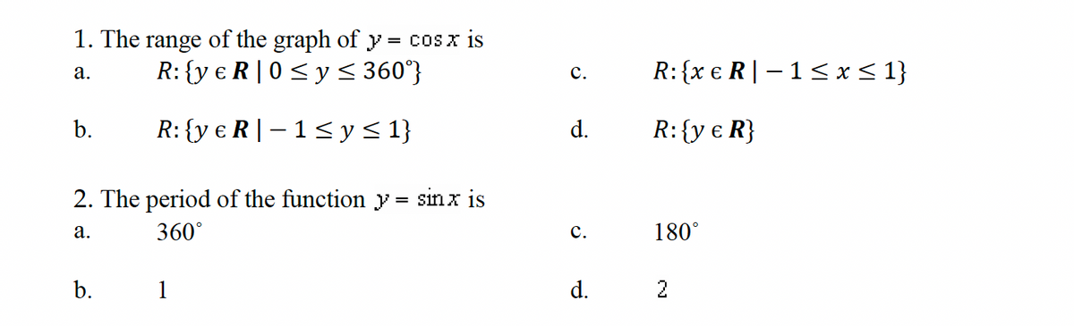 1. The range of the graph of y = cos x is
R: {ye R|0 ≤ y ≤ 360°}
a.
R: {ye R-1 ≤ y ≤ 1}
b.
2. The period of the function y = sinx is
a.
b.
360°
1
C.
d.
C.
d.
R: {xe R-1 ≤ x ≤ 1}
R: {y € R}
180°
2