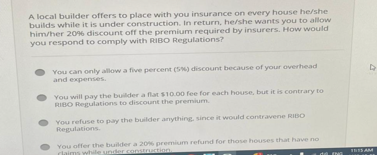 A local builder offers to place with you insurance on every house he/she
builds while it is under construction. In return, he/she wants you to allow
him/her 20% discount off the premium required by insurers. How would
you respond to comply with RIBO Regulations?
You can only allow a five percent (5%) discount because of your overhead
and expenses.
You will pay the builder a flat $10.00 fee for each house, but it is contrary to
RIBO Regulations to discount the premium.
You refuse to pay the builder anything, since it would contravene RIBO
Regulations.
You offer the builder a 20% premium refund for those houses that have no
claims while under construction.
10) ENG
11:15 AM