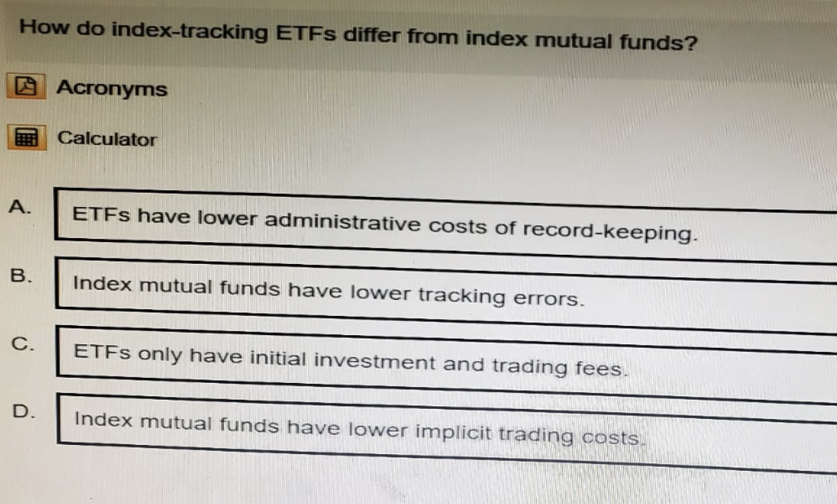 How do index-tracking ETFs differ from index mutual funds?
Acronyms
Calculator
A.
ETFs have lower administrative costs of record-keeping.
B.
Index mutual funds have lower tracking errors.
C.
D.
ETFs only have initial investment and trading fees.
Index mutual funds have lower implicit trading costs.