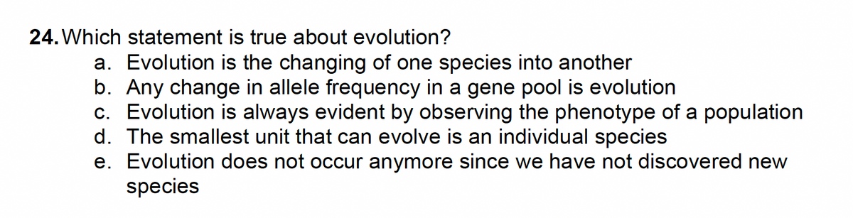 24. Which statement is true about evolution?
a. Evolution is the changing of one species into another
b. Any change in allele frequency in a gene pool is evolution
c. Evolution is always evident by observing the phenotype of a population
d. The smallest unit that can evolve is an individual species
e. Evolution does not occur anymore since we have not discovered new
species

