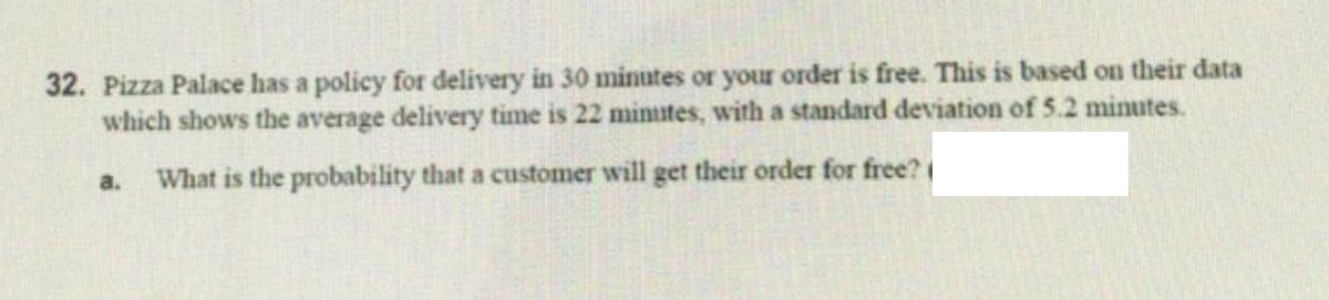 32. Pizza Palace has a policy for delivery in 30 minutes or your order is free. This is based on their data
which shows the average delivery time is 22 minutes, with a standard deviation of 5.2 minutes.
a.
What is the probability that a customer will get their order for free?

