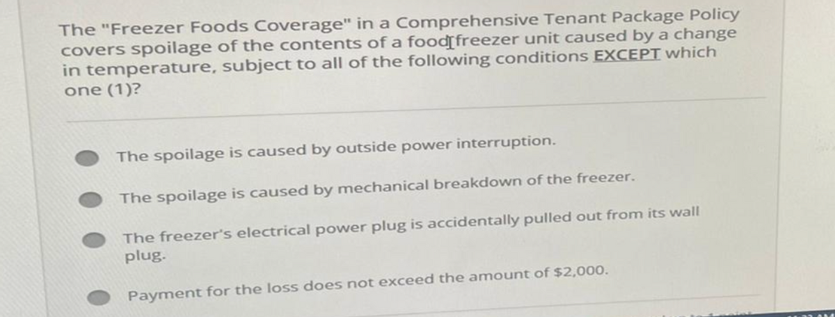 The "Freezer Foods Coverage" in a Comprehensive Tenant Package Policy
covers spoilage of the contents of a food freezer unit caused by a change
in temperature, subject to all of the following conditions EXCEPT which
one (1)?
The spoilage is caused by outside power interruption.
The spoilage is caused by mechanical breakdown of the freezer.
The freezer's electrical power plug is accidentally pulled out from its wall
plug.
Payment for the loss does not exceed the amount of $2,000.