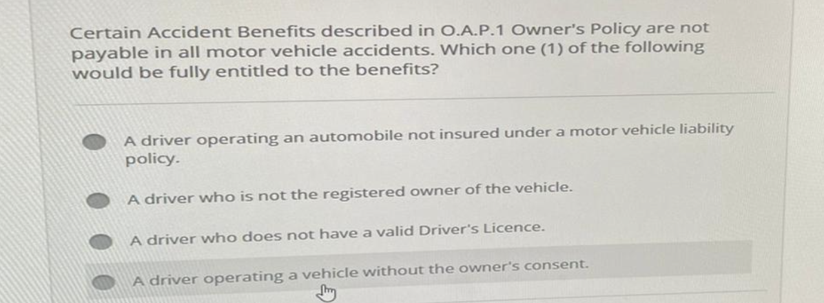 Certain Accident Benefits described in O.A.P.1 Owner's Policy are not
payable in all motor vehicle accidents. Which one (1) of the following
would be fully entitled to the benefits?
A driver operating an automobile not insured under a motor vehicle liability
policy.
A driver who is not the registered owner of the vehicle.
A driver who does not have a valid Driver's Licence.
A driver operating a vehicle without the owner's consent.