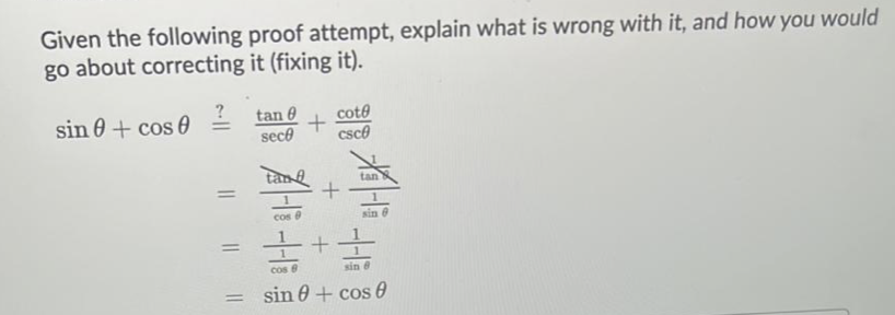 Given the following proof attempt, explain what is wrong with it, and how you would
go about correcting it (fixing it).
?
sin 0 + cos 0
tan 0
sece
cote
csce
tan
cos
sin e
Cos 8
sin e
sin 0 + cos 6
%3D
||
