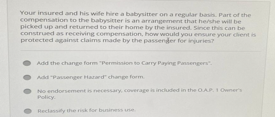 Your insured and his wife hire a babysitter on a regular basis. Part of the
compensation to the babysitter is an arrangement that he/she will be
picked up and returned to their home by the insured. Since this can be
construed as receiving compensation, how would you ensure your client is
protected against claims made by the passenger for injuries?
Add the change form "Permission to Carry Paying Passengers".
Add "Passenger Hazard" change form.
No endorsement is necessary, coverage is included in the O.A.P. 1 Owner's
Policy.
Reclassify the risk for business use.