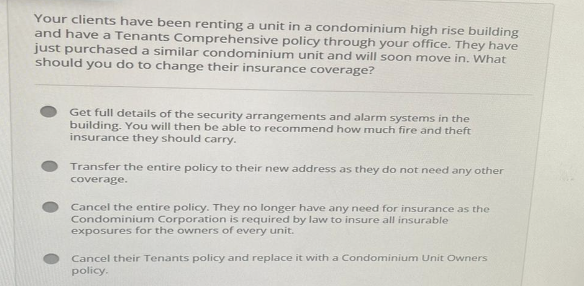 Your clients have been renting a unit in a condominium high rise building
and have a Tenants Comprehensive policy through your office. They have
just purchased a similar condominium unit and will soon move in. What
should you do to change their insurance coverage?
Get full details of the security arrangements and alarm systems in the
building. You will then be able to recommend how much fire and theft
insurance they should carry.
Transfer the entire policy to their new address as they do not need any other
coverage.
Cancel the entire policy. They no longer have any need for insurance as the
Condominium Corporation is required by law to insure all insurable
exposures for the owners of every unit.
Cancel their Tenants policy and replace it with a Condominium Unit Owners
policy.
