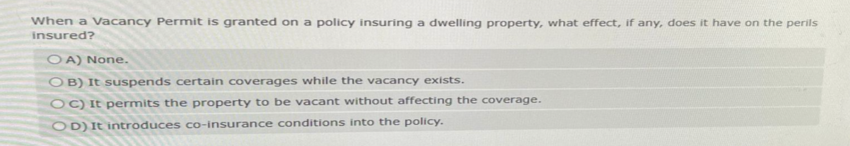 When a Vacancy Permit is granted on a policy insuring a dwelling property, what effect, if any, does it have on the perils
insured?
OA) None.
OB) It suspends certain coverages while the vacancy exists.
OC) It permits the property to be vacant without affecting the coverage.
OD) It introduces co-insurance conditions into the policy.