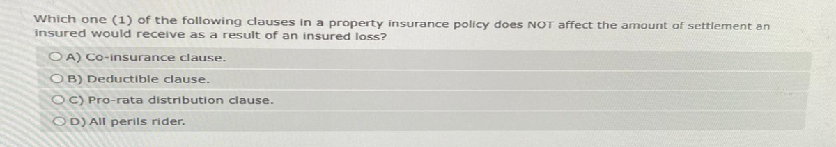 Which one (1) of the following clauses in a property insurance policy does NOT affect the amount of settlement an
insured would receive as a result of an insured loss?
OA) Co-insurance clause.
OB) Deductible clause.
OC) Pro-rata distribution clause.
OD) All perils rider.