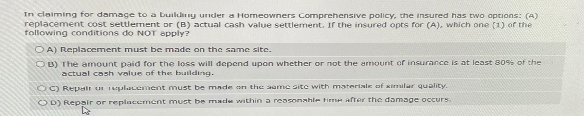 In claiming for damage to a building under a Homeowners Comprehensive policy, the insured has two options: (A)
replacement cost settlement or (B) actual cash value settlement. If the insured opts for (A), which one (1) of the
following conditions do NOT apply?
OA) Replacement must be made on the same site.
OB) The amount paid for the loss will depend upon whether or not the amount of insurance is at least 80% of the
actual cash value of the building.
OC) Repair or replacement must be made on the same site with materials of similar quality.
OD) Repair or replacement must be made within a reasonable time after the damage occurs.