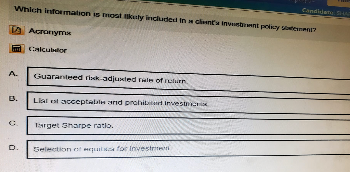 Candidate: SHAF
Which information is most likely included in a client's investment policy statement?
Acronyms
Calculator
A.
Guaranteed risk-adjusted rate of return.
B.
List of acceptable and prohibited investments.
C.
Target Sharpe ratio.
D.
Selection of equities for investment.