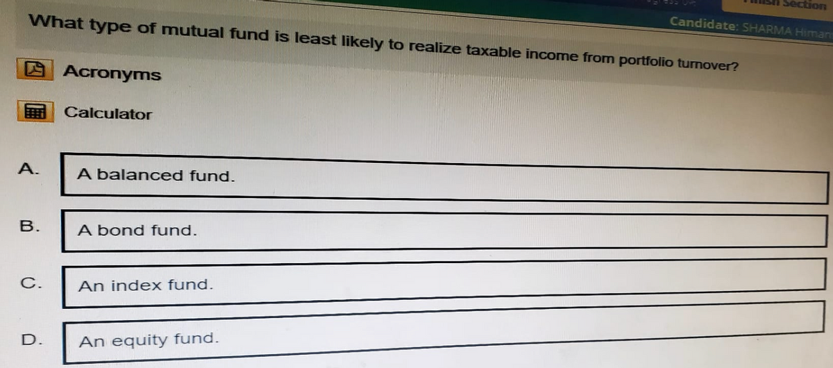 Section
Candidate: SHARMA Himan
What type of mutual fund is least likely to realize taxable income from portfolio turnover?
Acronyms
Calculator
A.
A balanced fund.
B.
A bond fund.
C.
An index fund.
D.
An equity fund.