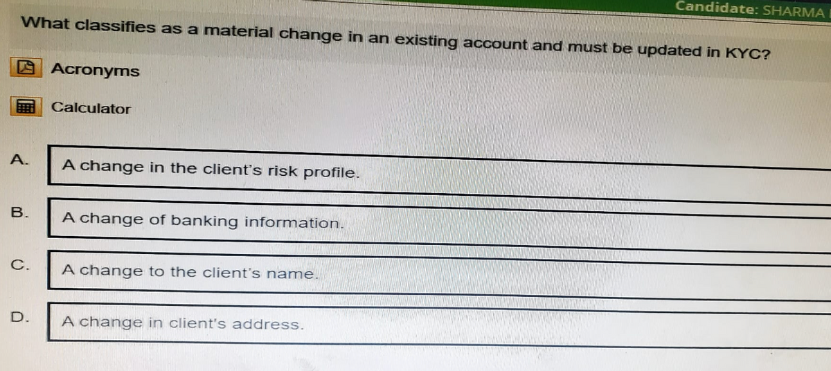 Candidate: SHARMA
What classifies as a material change in an existing account and must be updated in KYC?
Acronyms
Calculator
A.
A change in the client's risk profile.
B.
A change of banking information.
C.
A change to the client's name.
D.
A change in client's address.