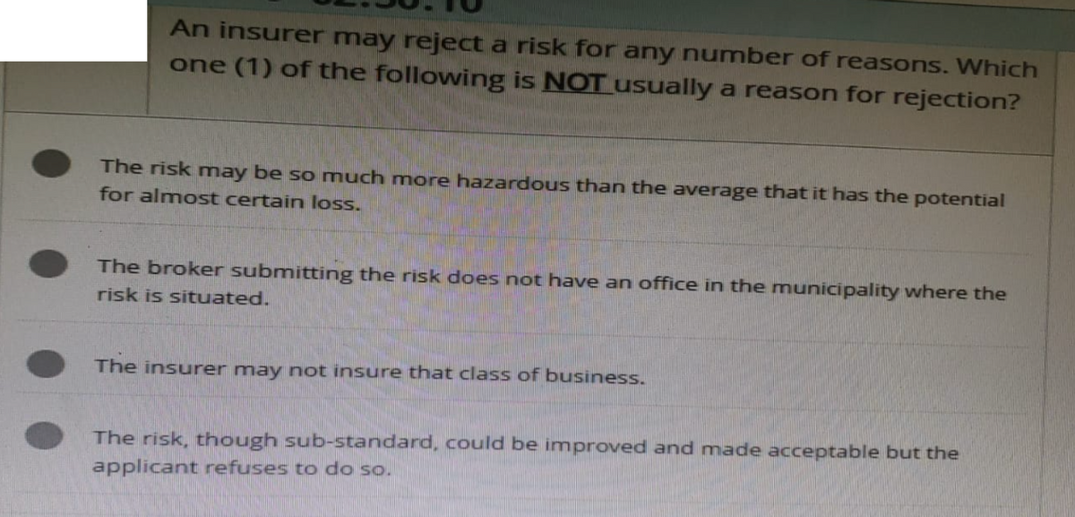 An insurer may reject a risk for any number of reasons. Which
one (1) of the following is NOT usually a reason for rejection?
The risk may be so much more hazardous than the average that it has the potential
for almost certain loss.
The broker submitting the risk does not have an office in the municipality where the
risk is situated.
The insurer may not insure that class of business.
The risk, though sub-standard, could be improved and made acceptable but the
applicant refuses to do so.