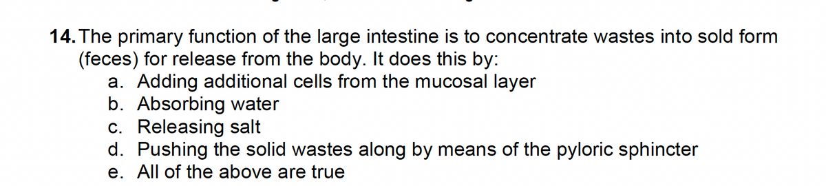 14. The primary function of the large intestine is to concentrate wastes into sold form
(feces) for release from the body. It does this by:
a. Adding additional cells from the mucosal layer
b. Absorbing water
c. Releasing salt
d. Pushing the solid wastes along by means of the pyloric sphincter
e. All of the above are true
